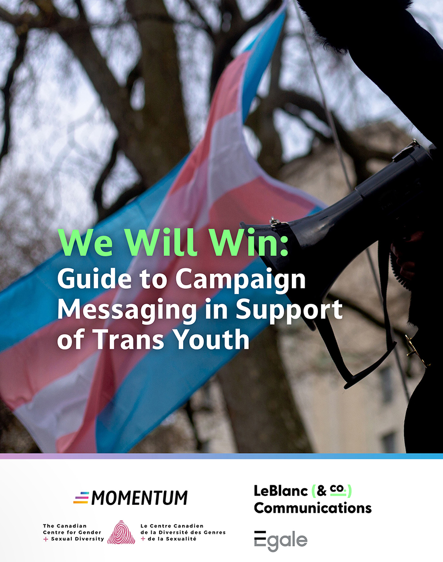 This message guide was created to grow the capacity of Canadian advocates to effectively and persuasively campaign in support of trans youth.